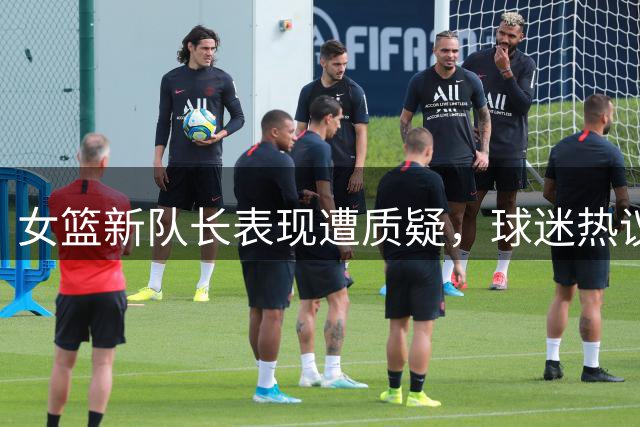 女篮新队长表现遭质疑，球迷热议任命合理性